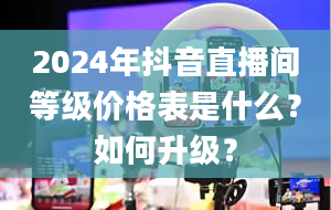 2024年抖音直播间等级价格表是什么？如何升级？