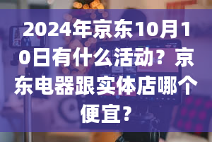 2024年京东10月10日有什么活动？京东电器跟实体店哪个便宜？