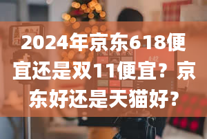 2024年京东618便宜还是双11便宜？京东好还是天猫好？