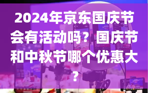 2024年京东国庆节会有活动吗？国庆节和中秋节哪个优惠大？