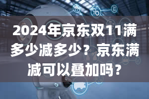 2024年京东双11满多少减多少？京东满减可以叠加吗？