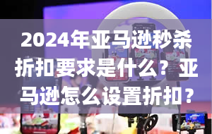 2024年亚马逊秒杀折扣要求是什么？亚马逊怎么设置折扣？