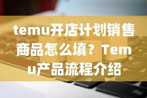 temu开店计划销售商品怎么填？Temu产品流程介绍