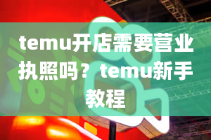 temu开店需要营业执照吗？temu新手教程