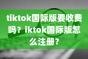 tiktok国际版要收费吗？iktok国际版怎么注册？