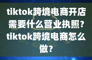 tiktok跨境电商开店需要什么营业执照？tiktok跨境电商怎么做？