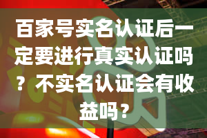 百家号实名认证后一定要进行真实认证吗？不实名认证会有收益吗？