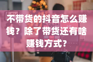 不带货的抖音怎么赚钱？除了带货还有啥赚钱方式？