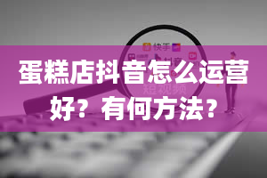 蛋糕店抖音怎么运营好？有何方法？