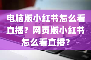 电脑版小红书怎么看直播？网页版小红书怎么看直播？