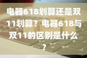 电器618划算还是双11划算？电器618与双11的区别是什么？