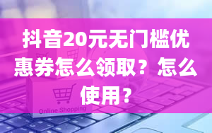 抖音20元无门槛优惠券怎么领取？怎么使用？