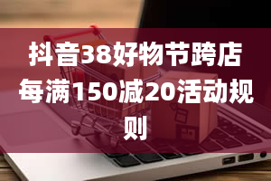 抖音38好物节跨店每满150减20活动规则