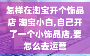 怎样在淘宝开个饰品店 淘宝小白,自己开了一个小饰品店,要怎么去运营