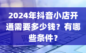 2024年抖音小店开通需要多少钱？有哪些条件？