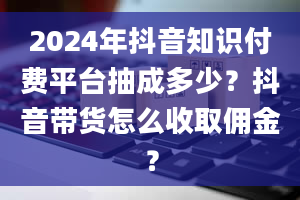 2024年抖音知识付费平台抽成多少？抖音带货怎么收取佣金？