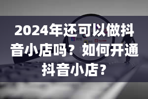 2024年还可以做抖音小店吗？如何开通抖音小店？