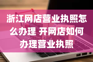 浙江网店营业执照怎么办理 开网店如何办理营业执照