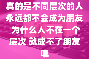 真的是不同层次的人永远都不会成为朋友 为什么人不在一个层次 就成不了朋友呢