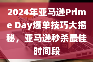 2024年亚马逊Prime Day爆单技巧大揭秘，亚马逊秒杀最佳时间段