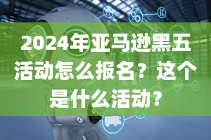 2024年亚马逊黑五活动怎么报名？这个是什么活动？