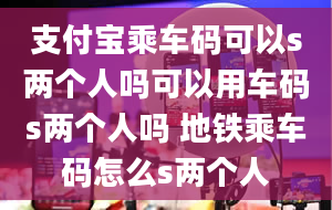 支付宝乘车码可以s两个人吗可以用车码s两个人吗 地铁乘车码怎么s两个人