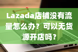 Lazada店铺没有流量怎么办？可以无货源开店吗？