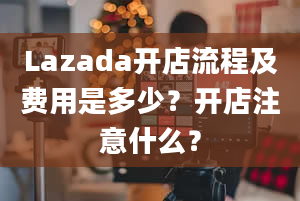 Lazada开店流程及费用是多少？开店注意什么？