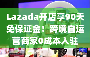 Lazada开店享90天免保证金！跨境自运营商家0成本入驻