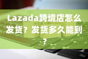 Lazada跨境店怎么发货？发货多久能到？