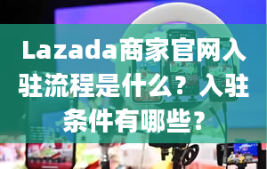 Lazada商家官网入驻流程是什么？入驻条件有哪些？