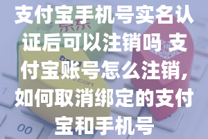 支付宝手机号实名认证后可以注销吗 支付宝账号怎么注销,如何取消绑定的支付宝和手机号