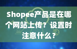 Shopee产品是在哪个网站上传？设置时注意什么？