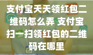 支付宝天天领红包二维码怎么弄 支付宝扫一扫领红包的二维码在哪里