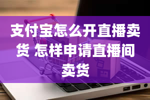 支付宝怎么开直播卖货 怎样申请直播间卖货