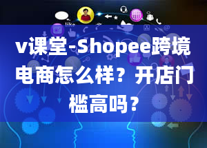 v课堂-Shopee跨境电商怎么样？开店门槛高吗？