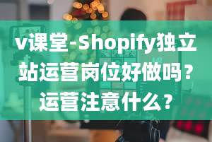 v课堂-Shopify独立站运营岗位好做吗？运营注意什么？