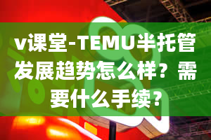 v课堂-TEMU半托管发展趋势怎么样？需要什么手续？