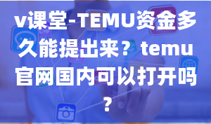 v课堂-TEMU资金多久能提出来？temu官网国内可以打开吗？