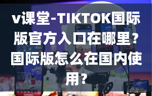 v课堂-TIKTOK国际版官方入口在哪里？国际版怎么在国内使用？