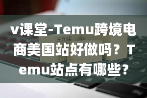 v课堂-Temu跨境电商美国站好做吗？Temu站点有哪些？