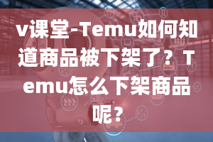 v课堂-Temu如何知道商品被下架了？Temu怎么下架商品呢？