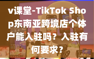 v课堂-TikTok Shop东南亚跨境店个体户能入驻吗？入驻有何要求？