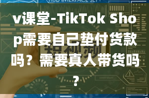 v课堂-TikTok Shop需要自己垫付货款吗？需要真人带货吗？