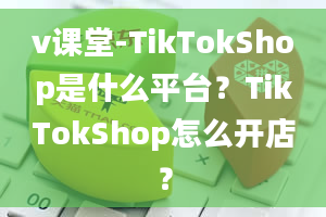 v课堂-TikTokShop是什么平台？TikTokShop怎么开店？