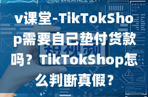 v课堂-TikTokShop需要自己垫付货款吗？TikTokShop怎么判断真假？