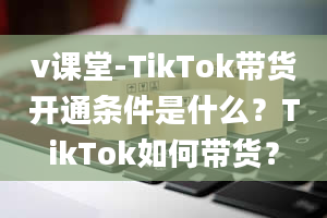 v课堂-TikTok带货开通条件是什么？TikTok如何带货？