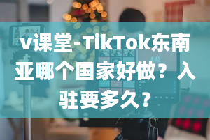 v课堂-TikTok东南亚哪个国家好做？入驻要多久？