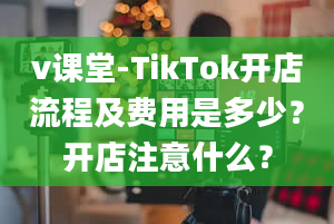 v课堂-TikTok开店流程及费用是多少？开店注意什么？