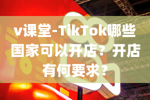 v课堂-TikTok哪些国家可以开店？开店有何要求？